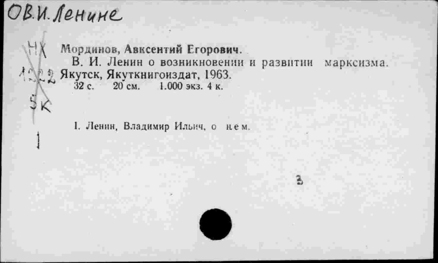 ﻿О&М./енкнъ
Н \ Мординов, Авксентий Егорович.
В. И. Ленин о возникновении и развитии марксизма. Якутск, Якуткнигоиздат, 1963.
\	32 с. 20 см. 1.000 экз. 4 к.
I. Ленин, Владимир Ильич, о нем.